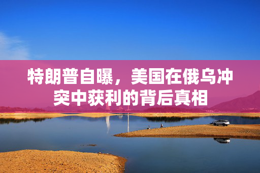特朗普自曝，美国在俄乌冲突中获利的背后真相