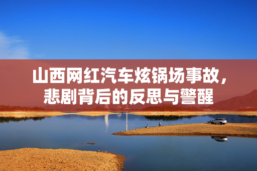 山西网红汽车炫锅场事故，悲剧背后的反思与警醒