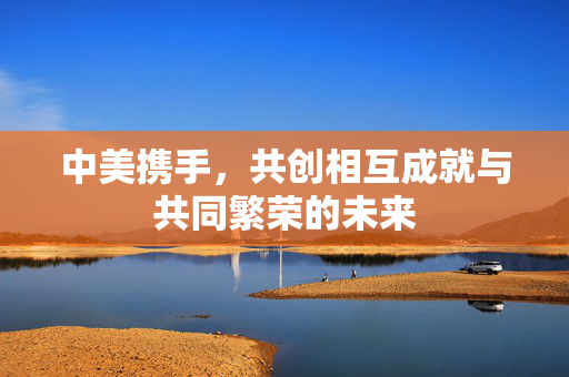 中美携手，共创相互成就与共同繁荣的未来