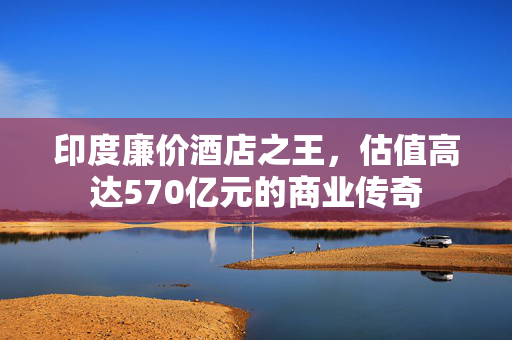 印度廉价酒店之王，估值高达570亿元的商业传奇