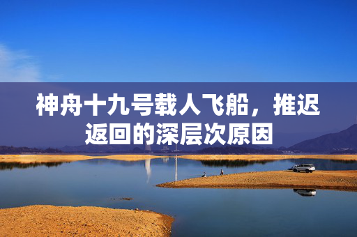 神舟十九号载人飞船，推迟返回的深层次原因