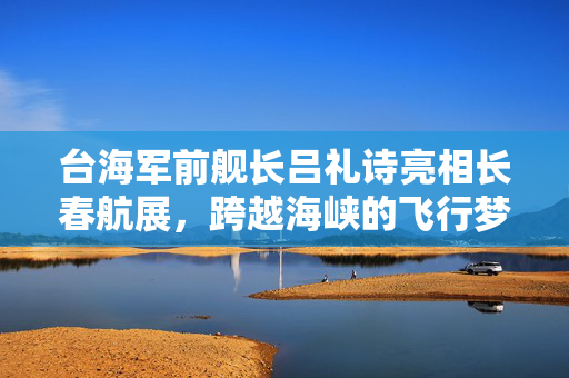 台海军前舰长吕礼诗亮相长春航展，跨越海峡的飞行梦想
