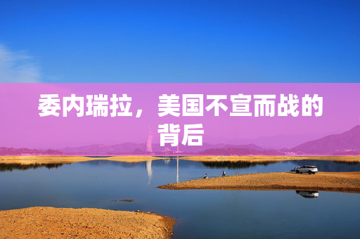 委内瑞拉，美国不宣而战的背后