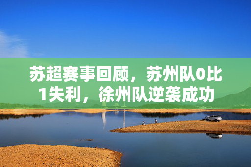 苏超赛事回顾，苏州队0比1失利，徐州队逆袭成功