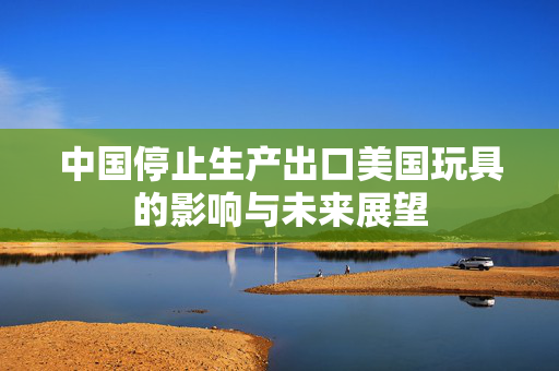 中国停止生产出口美国玩具的影响与未来展望