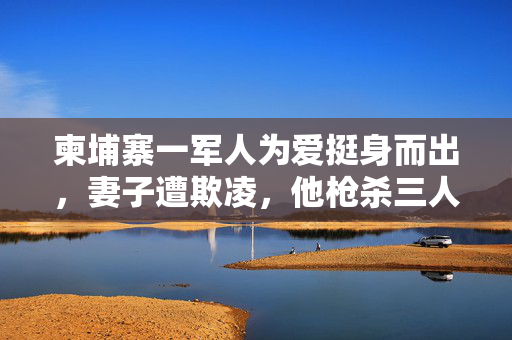 柬埔寨一军人为爱挺身而出，妻子遭欺凌，他枪杀三人