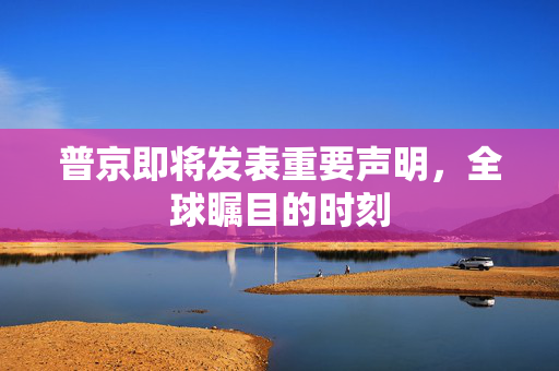普京即将发表重要声明，全球瞩目的时刻