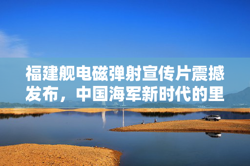 福建舰电磁弹射宣传片震撼发布，中国海军新时代的里程碑