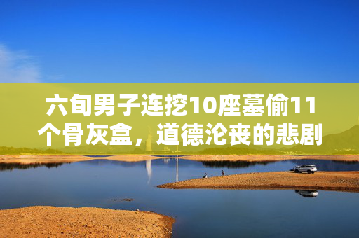 六旬男子连挖10座墓偷11个骨灰盒，道德沦丧的悲剧