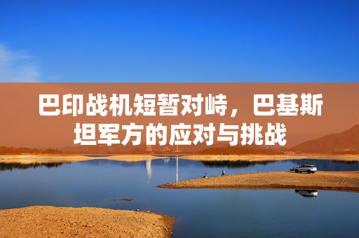 巴印战机短暂对峙，巴基斯坦军方的应对与挑战
