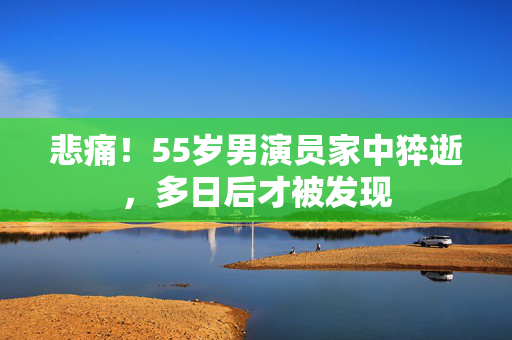 悲痛！55岁男演员家中猝逝，多日后才被发现