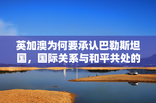 英加澳为何要承认巴勒斯坦国，国际关系与和平共处的思考