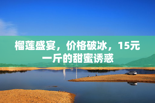 榴莲盛宴，价格破冰，15元一斤的甜蜜诱惑