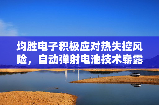 均胜电子积极应对热失控风险，自动弹射电池技术崭露头角