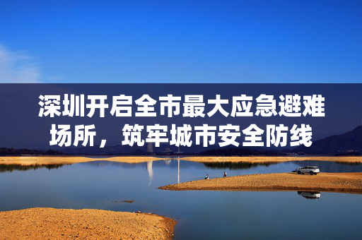深圳开启全市最大应急避难场所，筑牢城市安全防线