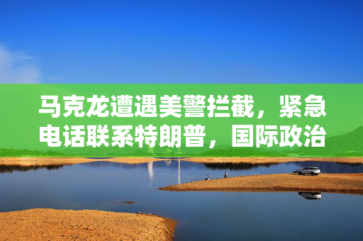 马克龙遭遇美警拦截，紧急电话联系特朗普，国际政治的微妙瞬间