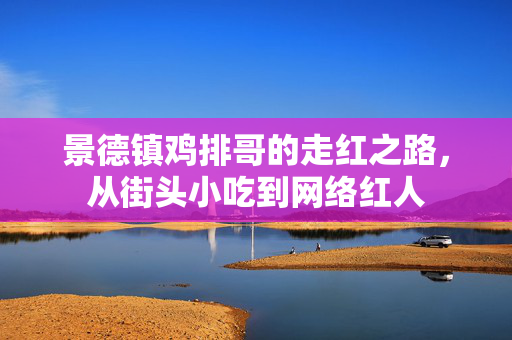 景德镇鸡排哥的走红之路，从街头小吃到网络红人