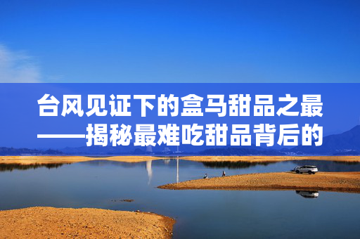台风见证下的盒马甜品之最——揭秘最难吃甜品背后的故事