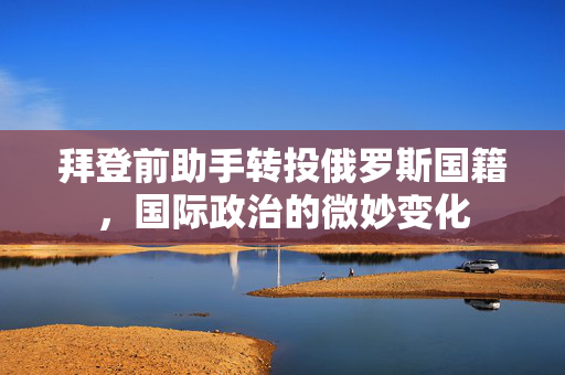 拜登前助手转投俄罗斯国籍，国际政治的微妙变化