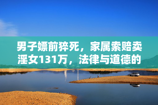男子嫖前猝死，家属索赔卖淫女131万，法律与道德的双重审视