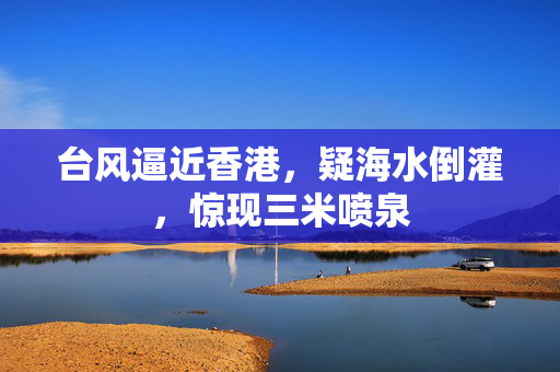 台风逼近香港，疑海水倒灌，惊现三米喷泉
