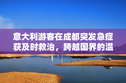 意大利游客在成都突发急症获及时救治，跨越国界的温暖与力量