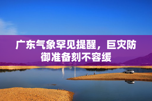 广东气象罕见提醒，巨灾防御准备刻不容缓