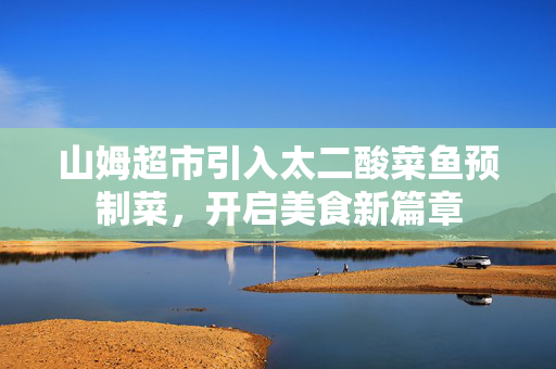 山姆超市引入太二酸菜鱼预制菜，开启美食新篇章