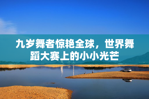 九岁舞者惊艳全球，世界舞蹈大赛上的小小光芒