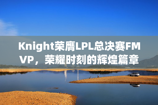 Knight荣膺LPL总决赛FMVP，荣耀时刻的辉煌篇章
