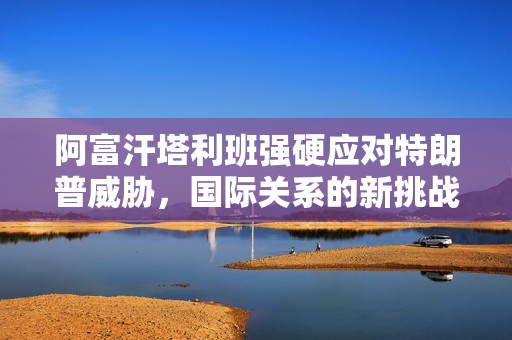 阿富汗塔利班强硬应对特朗普威胁，国际关系的新挑战