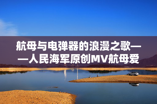航母与电弹器的浪漫之歌——人民海军原创MV航母爱上了电弹器深度解析