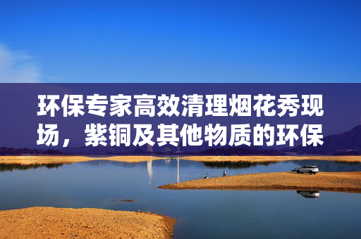 环保专家高效清理烟花秀现场，紫铜及其他物质的环保处理