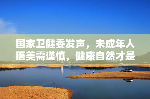 国家卫健委发声，未成年人医美需谨慎，健康自然才是真