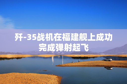 歼-35战机在福建舰上成功完成弹射起飞