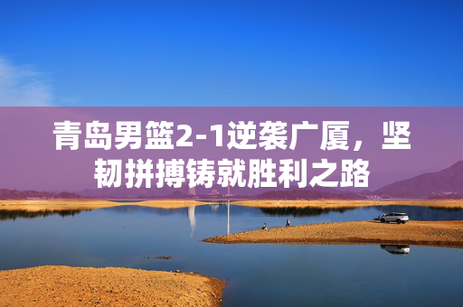 青岛男篮2-1逆袭广厦，坚韧拼搏铸就胜利之路