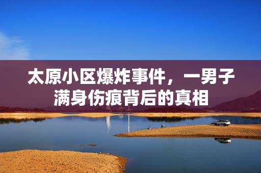 太原小区爆炸事件，一男子满身伤痕背后的真相