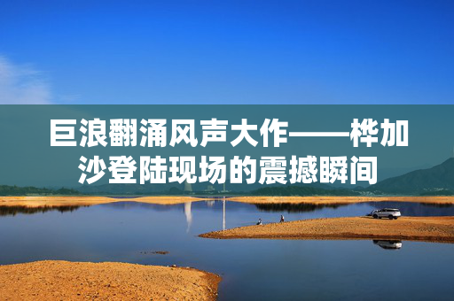 巨浪翻涌风声大作——桦加沙登陆现场的震撼瞬间