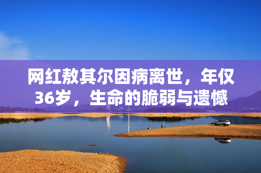 网红敖其尔因病离世，年仅36岁，生命的脆弱与遗憾
