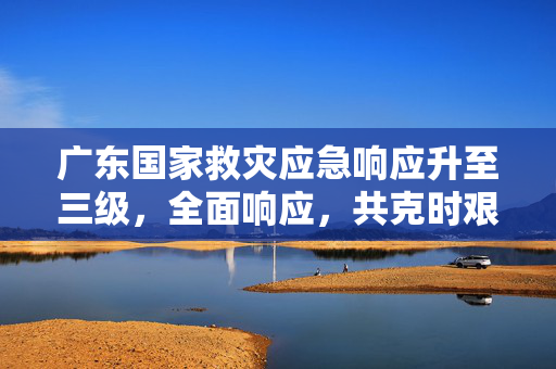 广东国家救灾应急响应升至三级，全面响应，共克时艰