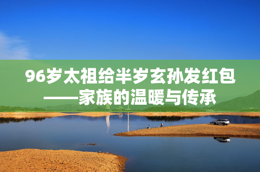 96岁太祖给半岁玄孙发红包——家族的温暖与传承