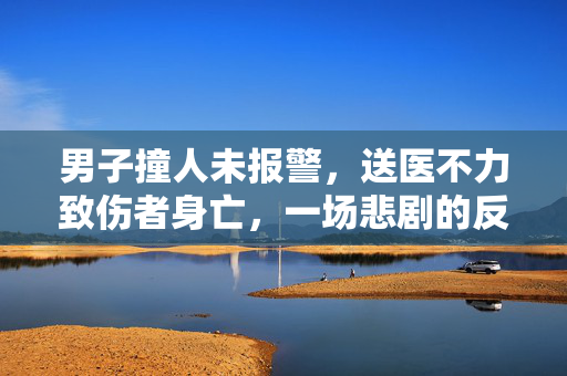 男子撞人未报警，送医不力致伤者身亡，一场悲剧的反思