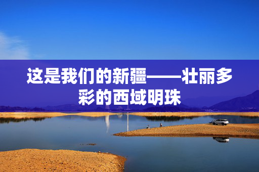 这是我们的新疆——壮丽多彩的西域明珠
