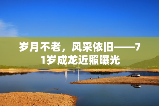 岁月不老，风采依旧——71岁成龙近照曝光