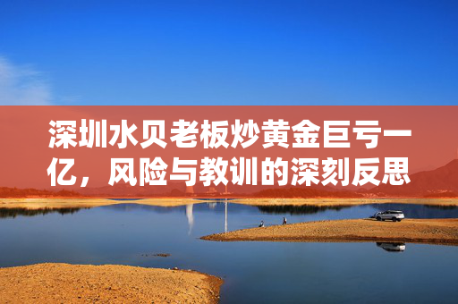 深圳水贝老板炒黄金巨亏一亿，风险与教训的深刻反思