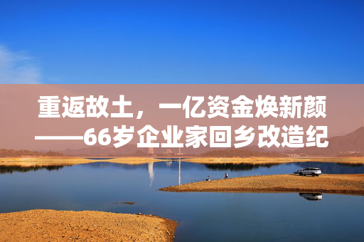 重返故土，一亿资金焕新颜——66岁企业家回乡改造纪实