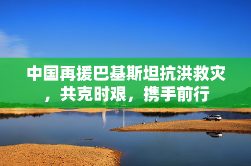 中国再援巴基斯坦抗洪救灾，共克时艰，携手前行