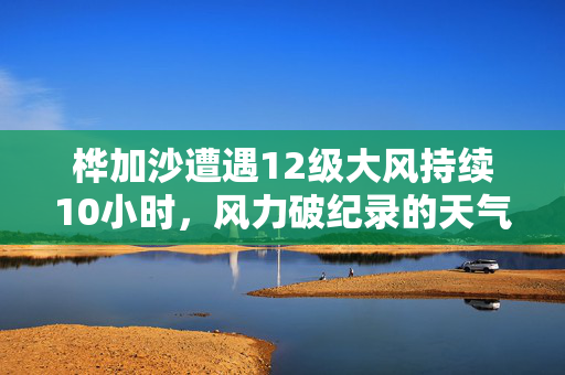 桦加沙遭遇12级大风持续10小时，风力破纪录的天气奇观