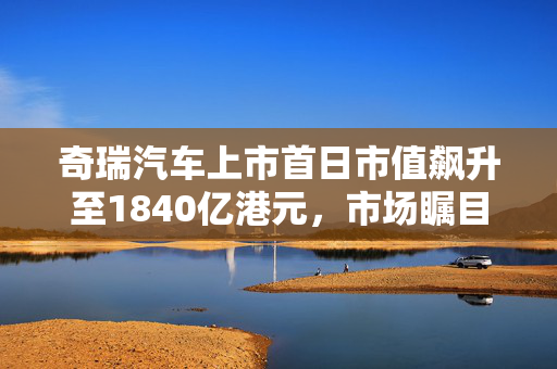 奇瑞汽车上市首日市值飙升至1840亿港元，市场瞩目的新篇章