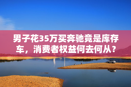 男子花35万买奔驰竟是库存车，消费者权益何去何从？